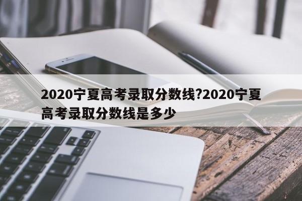 2020宁夏高考录取分数线?2020宁夏高考录取分数线是多少