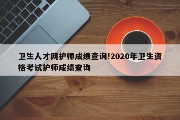 卫生人才网护师成绩查询!2020年卫生资格考试护师成绩查询