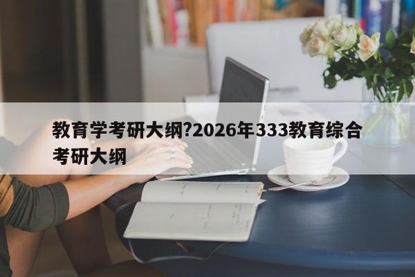 教育学考研大纲?2026年333教育综合考研大纲
