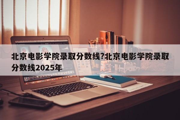 北京电影学院录取分数线?北京电影学院录取分数线2025年