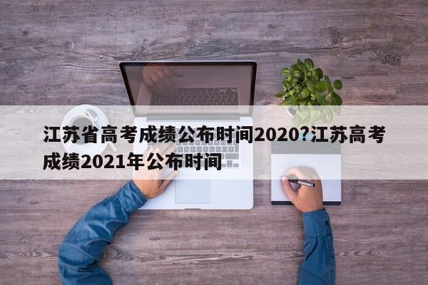 江苏省高考成绩公布时间2020?江苏高考成绩2021年公布时间