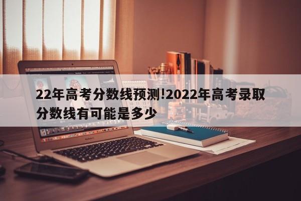 22年高考分数线预测!2022年高考录取分数线有可能是多少