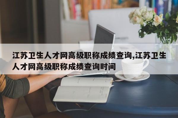 江苏卫生人才网高级职称成绩查询,江苏卫生人才网高级职称成绩查询时间