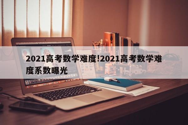 2021高考数学难度!2021高考数学难度系数曝光