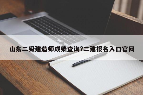 山东二级建造师成绩查询?二建报名入口官网