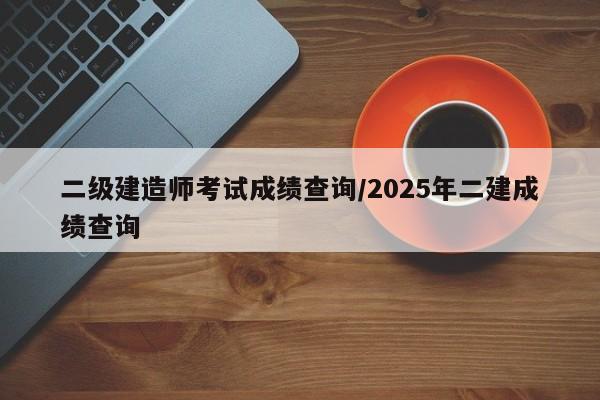 二级建造师考试成绩查询/2025年二建成绩查询