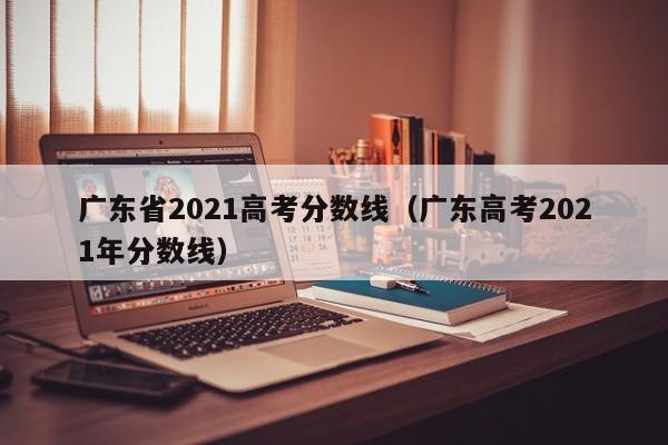 广东省2021高考分数线(广东高考2021年分数线)
