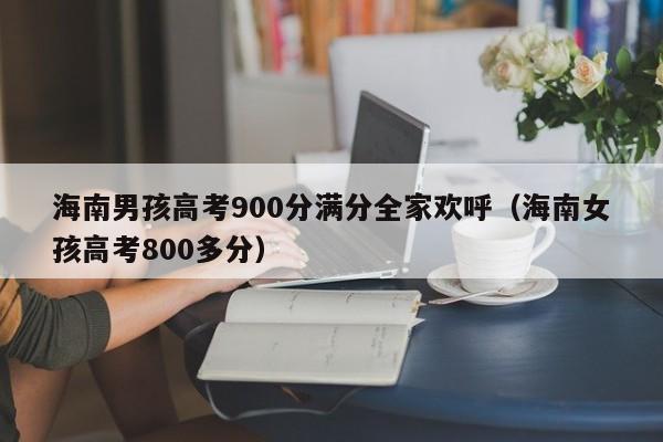海南男孩高考900分满分全家欢呼(海南女孩高考800多分)