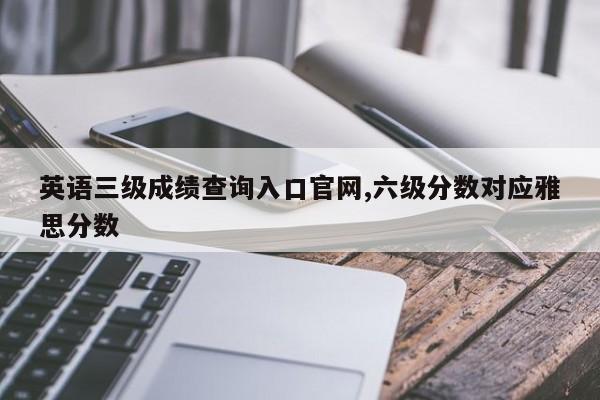 英语三级成绩查询入口官网,六级分数对应雅思分数