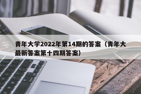 青年大学2022年第14期的答案(青年大最新答案第十四期答案)