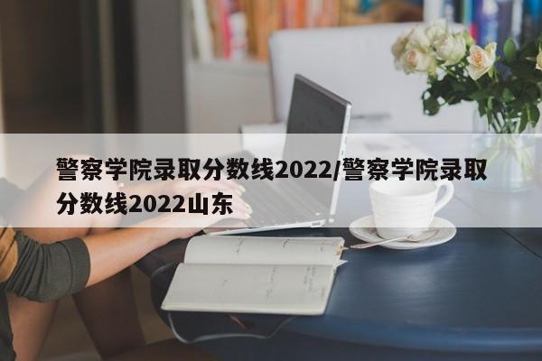 警察学院录取分数线2022/警察学院录取分数线2022山东