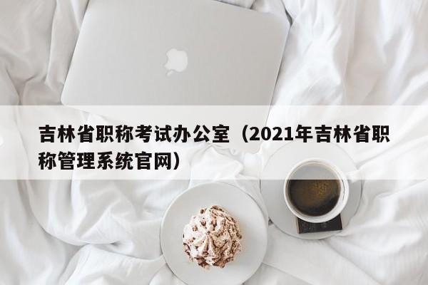 吉林省职称考试办公室(2021年吉林省职称管理系统官网)