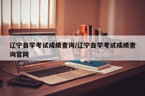 辽宁自学考试成绩查询/辽宁自学考试成绩查询官网