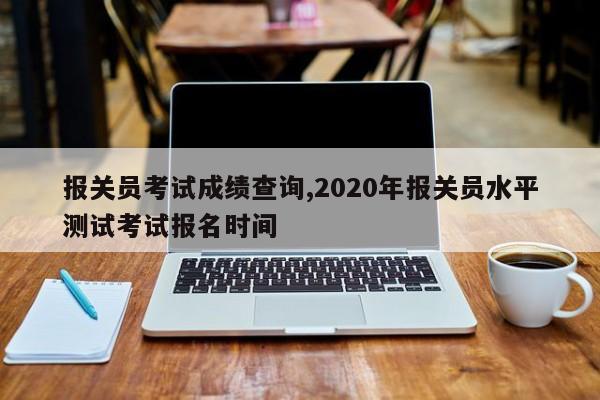 报关员考试成绩查询,2020年报关员水平测试考试报名时间