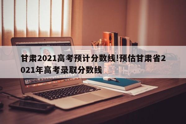 甘肃2021高考预计分数线!预估甘肃省2021年高考录取分数线