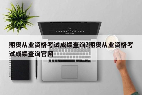 期货从业资格考试成绩查询?期货从业资格考试成绩查询官网