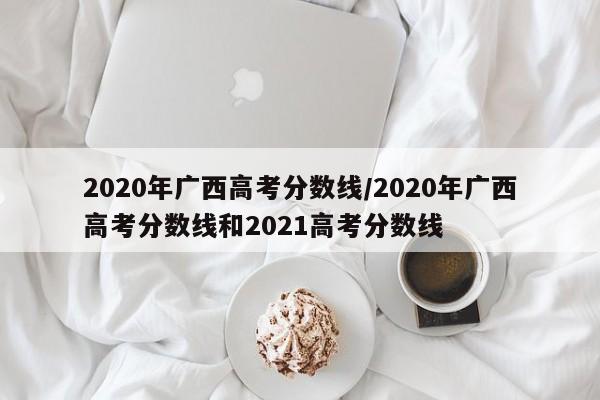 2020年广西高考分数线/2020年广西高考分数线和2021高考分数线
