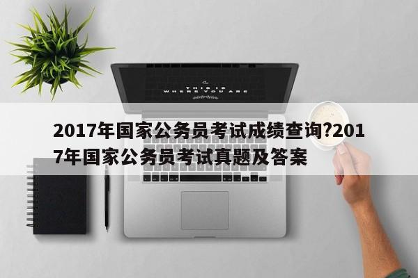 2017年国家公务员考试成绩查询?2017年国家公务员考试真题及答案