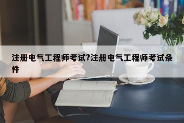 注册电气工程师考试?注册电气工程师考试条件