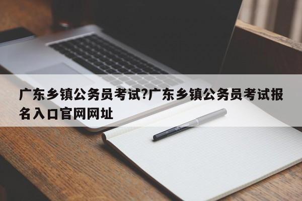 广东乡镇公务员考试?广东乡镇公务员考试报名入口官网网址