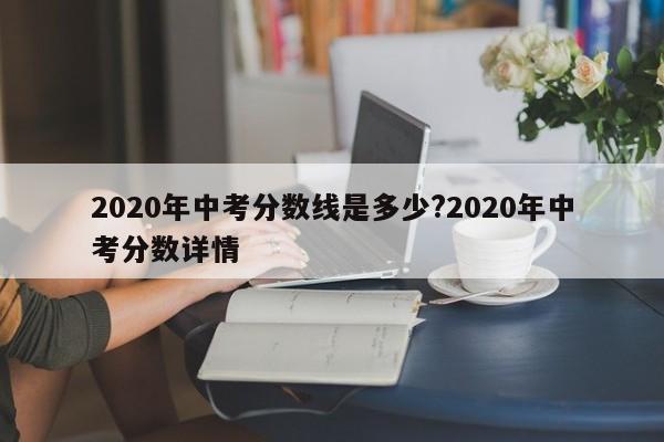 2020年中考分数线是多少?2020年中考分数详情