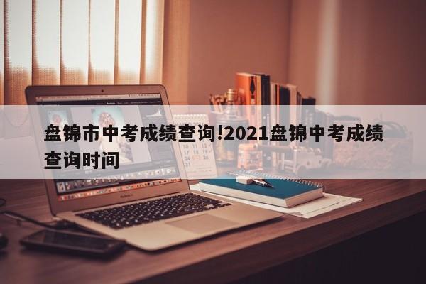 盘锦市中考成绩查询!2021盘锦中考成绩查询时间