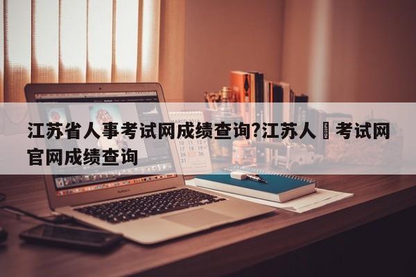 江苏省人事考试网成绩查询?江苏人亊考试网官网成绩查询