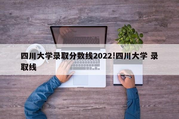 四川大学录取分数线2022!四川大学 录取线