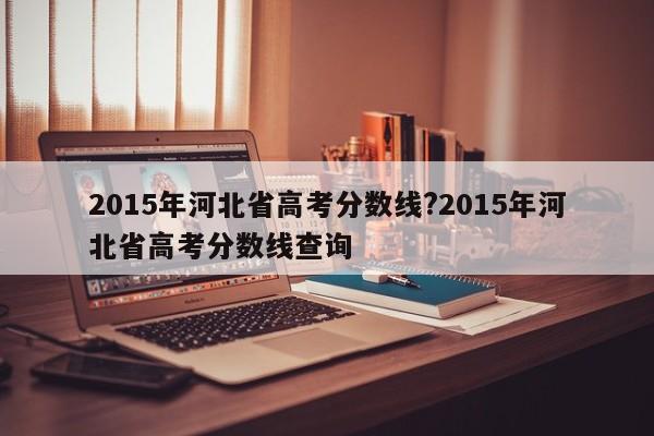2015年河北省高考分数线?2015年河北省高考分数线查询