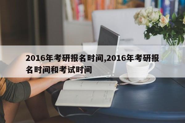 2016年考研报名时间,2016年考研报名时间和考试时间