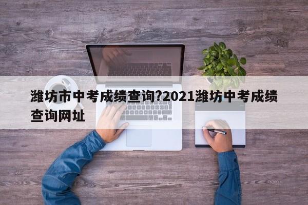 潍坊市中考成绩查询?2021潍坊中考成绩查询网址
