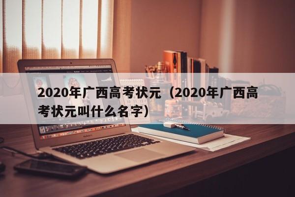 2020年广西高考状元(2020年广西高考状元叫什么名字)