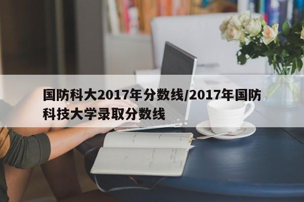 国防科大2017年分数线/2017年国防科技大学录取分数线