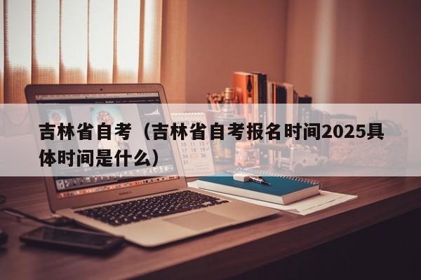 吉林省自考(吉林省自考报名时间2025具体时间是什么)