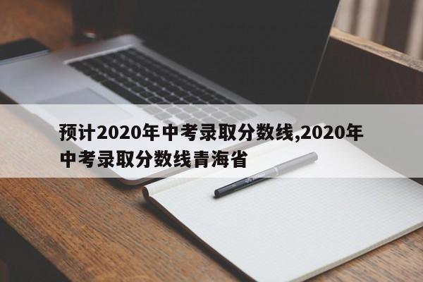 预计2020年中考录取分数线,2020年中考录取分数线青海省