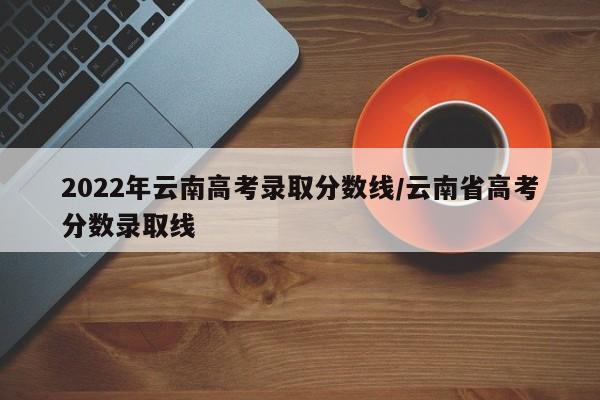 2022年云南高考录取分数线/云南省高考分数录取线