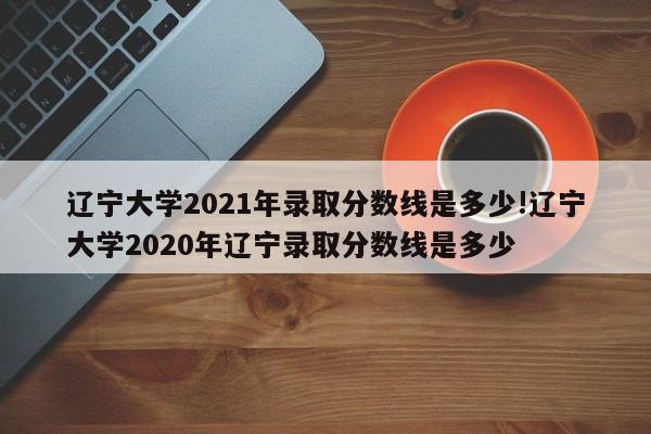 辽宁大学2021年录取分数线是多少!辽宁大学2020年辽宁录取分数线是多少