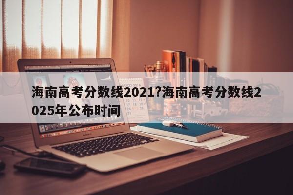 海南高考分数线2021?海南高考分数线2025年公布时间