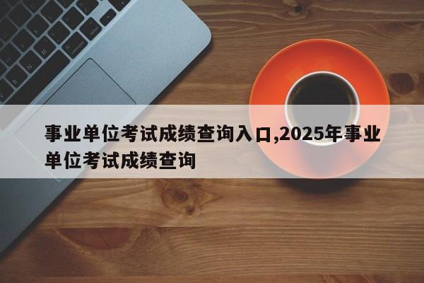 事业单位考试成绩查询入口,2025年事业单位考试成绩查询