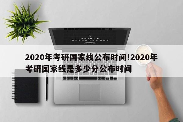 2020年考研国家线公布时间!2020年考研国家线是多少分公布时间