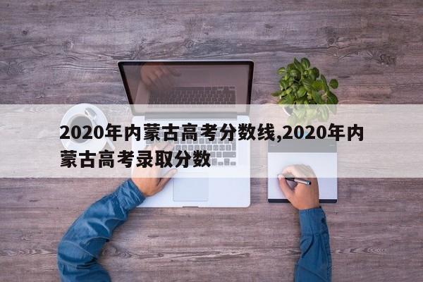 2020年内蒙古高考分数线,2020年内蒙古高考录取分数