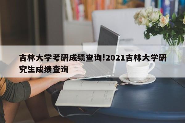 吉林大学考研成绩查询!2021吉林大学研究生成绩查询