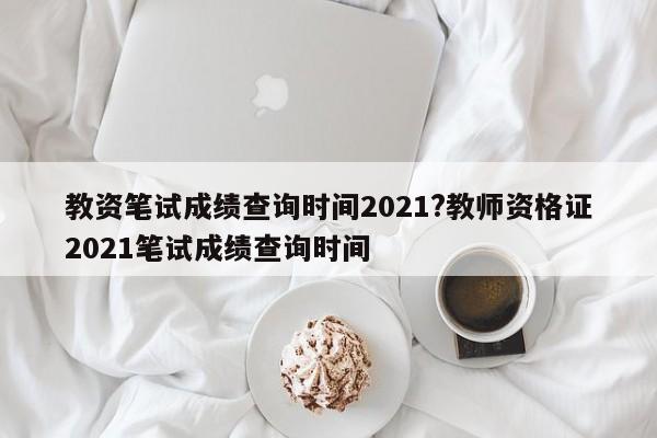教资笔试成绩查询时间2021?教师资格证2021笔试成绩查询时间