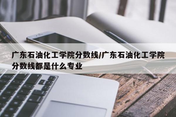 广东石油化工学院分数线/广东石油化工学院分数线都是什么专业