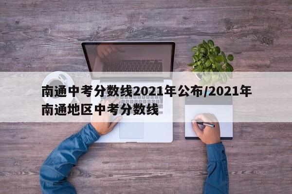 南通中考分数线2021年公布/2021年南通地区中考分数线