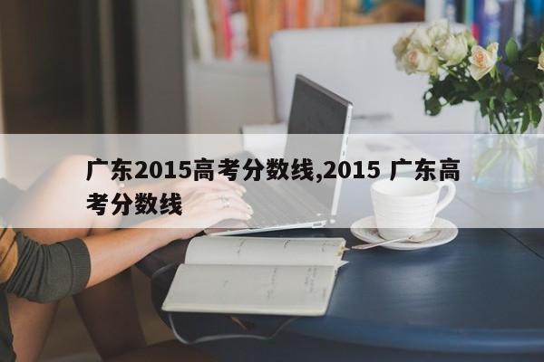 广东2015高考分数线,2015 广东高考分数线