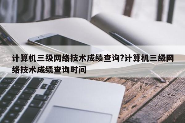 计算机三级网络技术成绩查询?计算机三级网络技术成绩查询时间
