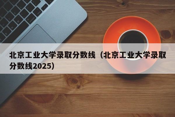 北京工业大学录取分数线（北京工业大学录取分数线2025）