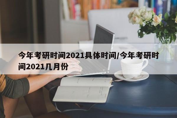 今年考研时间2021具体时间/今年考研时间2021几月份