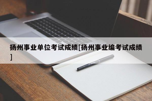 扬州事业单位考试成绩[扬州事业编考试成绩]